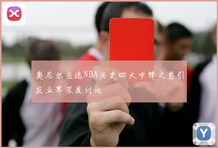 奥尼尔当选NBA历史四大中锋之首引发业界深度讨论