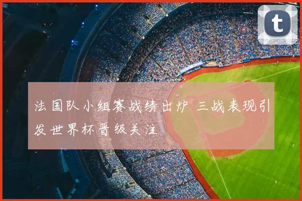法国队小组赛战绩出炉 三战表现引发世界杯晋级关注