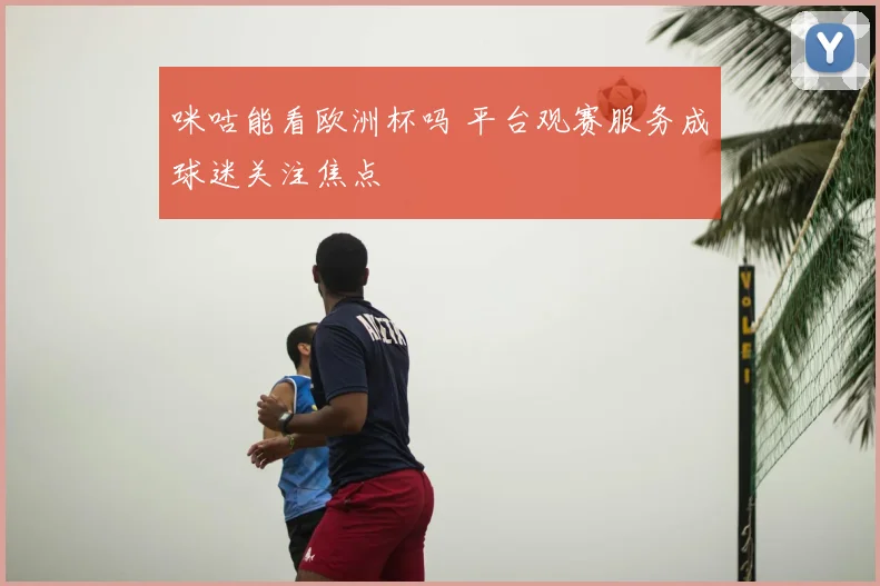 咪咕能看欧洲杯吗 平台观赛服务成球迷关注焦点