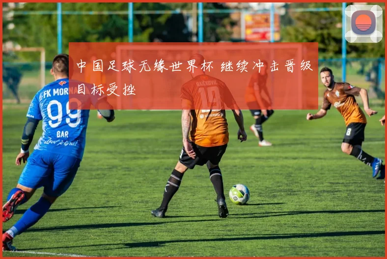 中国足球无缘世界杯 继续冲击晋级目标受挫