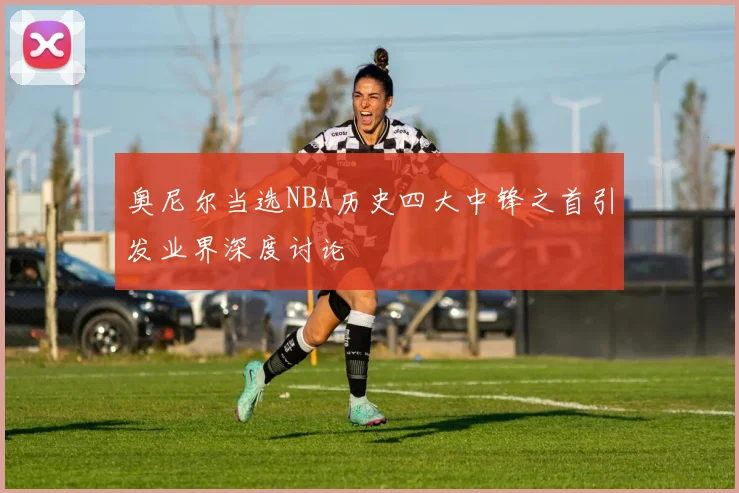奥尼尔当选NBA历史四大中锋之首引发业界深度讨论