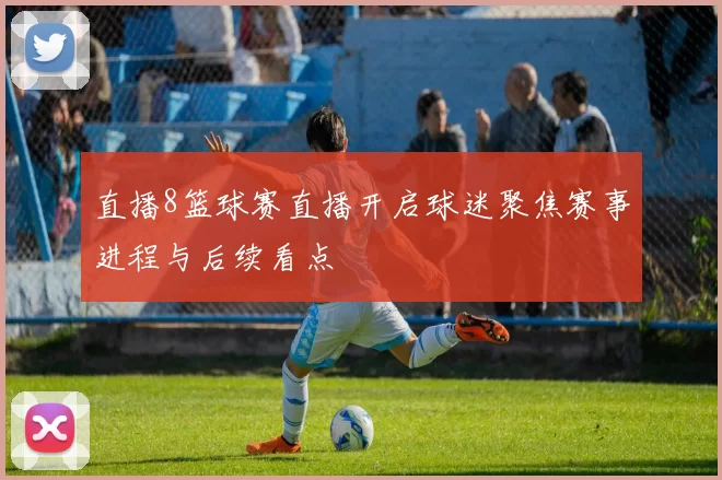 直播8篮球赛直播开启球迷聚焦赛事进程与后续看点