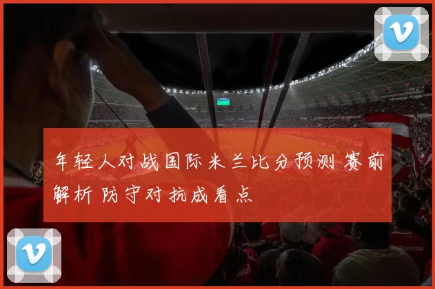 年轻人对战国际米兰比分预测 赛前解析 防守对抗成看点