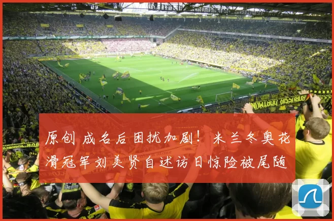 原创 成名后困扰加剧！米兰冬奥花滑冠军刘美贤自述访日惊险被尾随经历