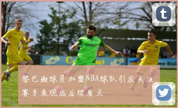 黎巴嫩球员加盟NBA球队引发关注 赛季表现成后续看点