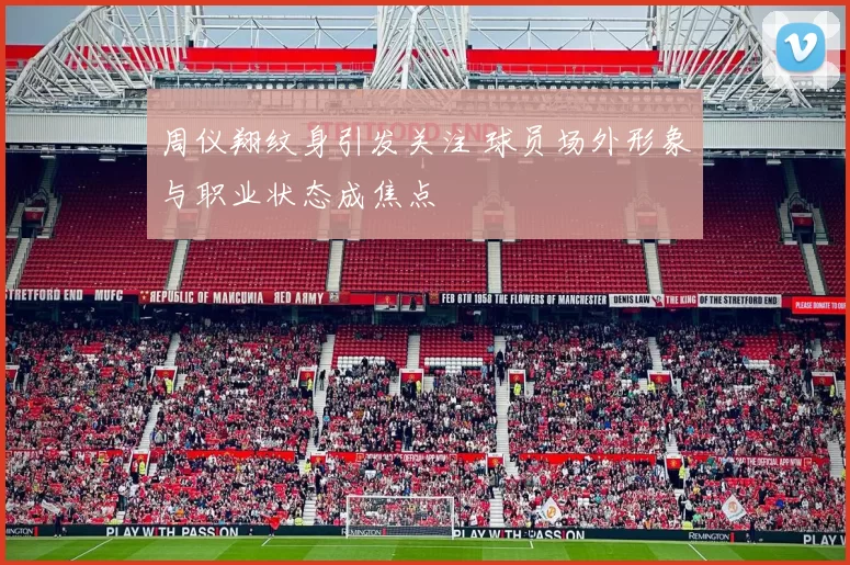 周仪翔纹身引发关注 球员场外形象与职业状态成焦点