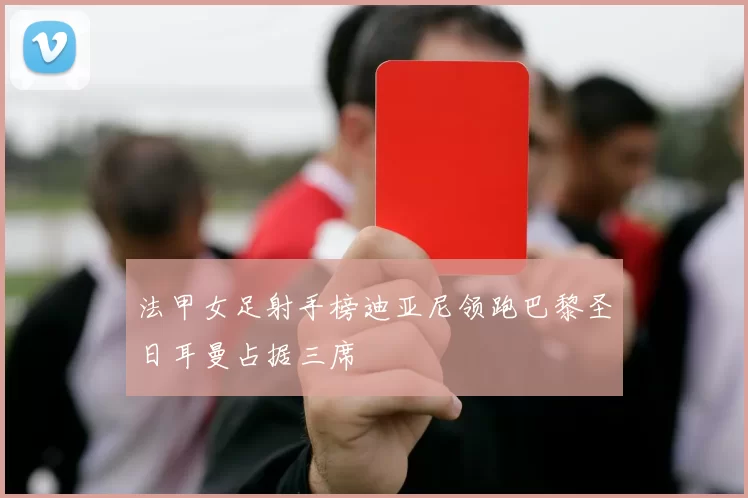 法甲女足射手榜迪亚尼领跑巴黎圣日耳曼占据三席