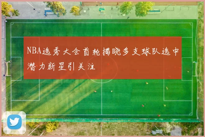 NBA选秀大会首轮揭晓多支球队选中潜力新星引关注