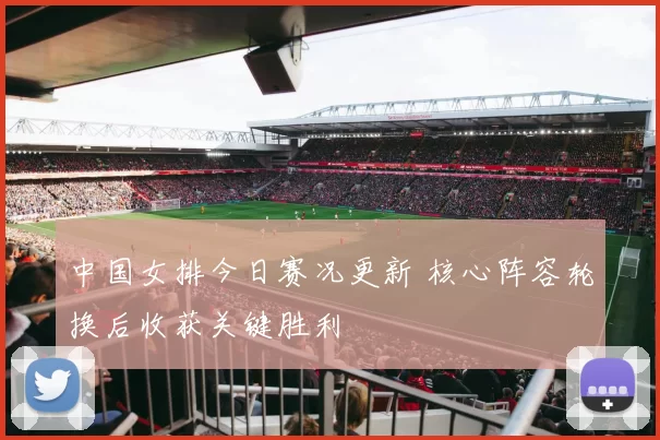 中国女排今日赛况更新 核心阵容轮换后收获关键胜利