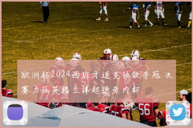 欧洲杯2024西班牙连克劲敌夺冠 决赛力压英格兰捧起德劳内杯