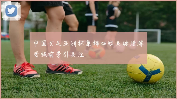 中国女足亚洲杯集锦回顾关键进球晋级前景引关注