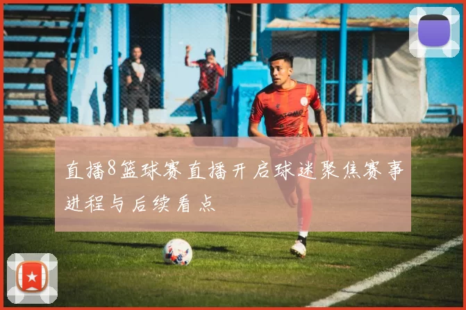直播8篮球赛直播开启球迷聚焦赛事进程与后续看点