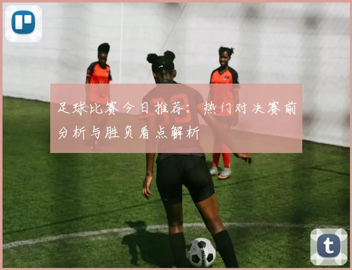 足球比赛今日推荐：热门对决赛前分析与胜负看点解析