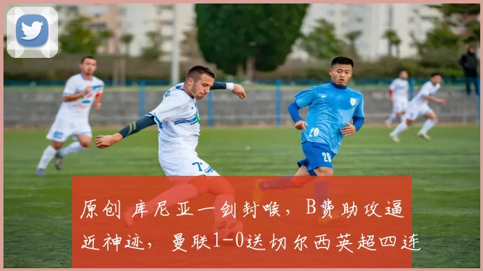 原创 库尼亚一剑封喉，B费助攻逼近神迹，曼联1-0送切尔西英超四连败