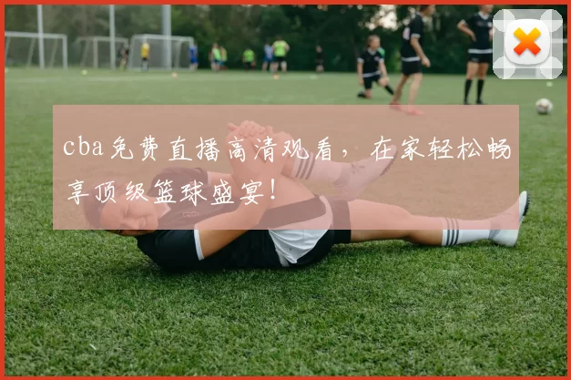 cba免费直播高清观看，在家轻松畅享顶级篮球盛宴！