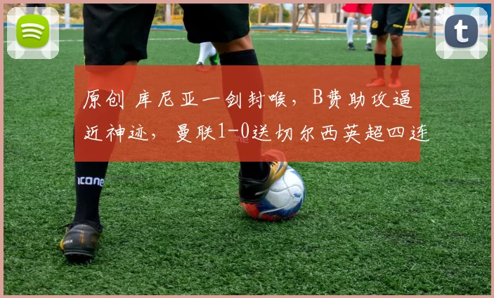 原创 库尼亚一剑封喉，B费助攻逼近神迹，曼联1-0送切尔西英超四连败