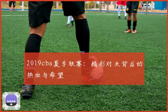 2019cba夏季联赛：精彩对决背后的热血与希望