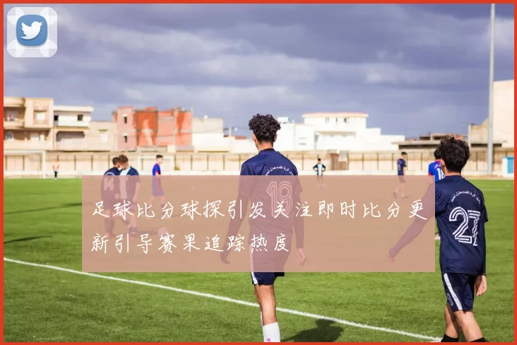 足球比分球探引发关注即时比分更新引导赛果追踪热度