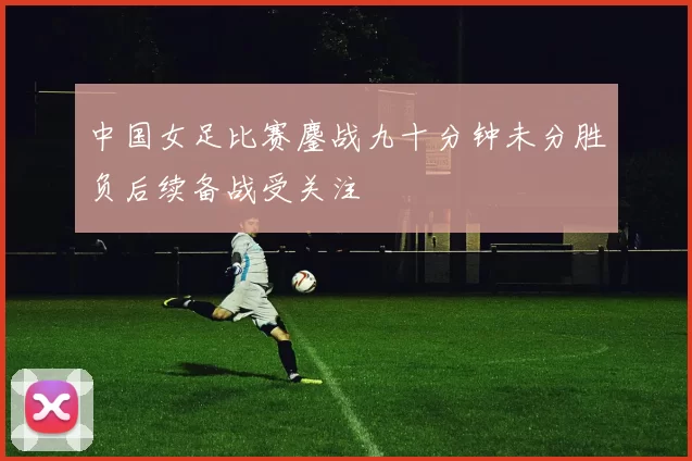 中国女足比赛鏖战九十分钟未分胜负后续备战受关注