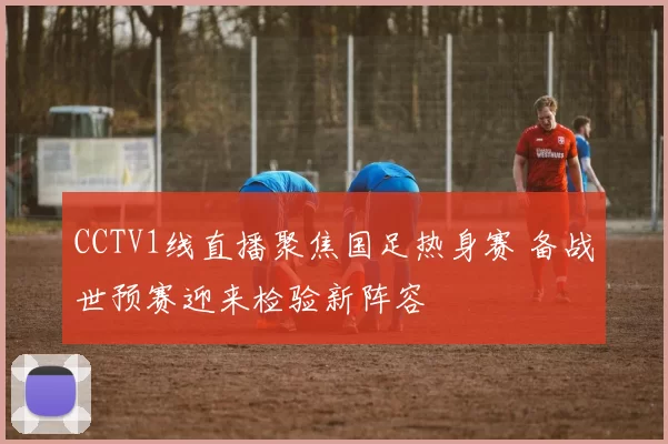 CCTV1线直播聚焦国足热身赛 备战世预赛迎来检验新阵容