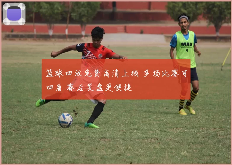 篮球回放免费高清上线 多场比赛可回看 赛后复盘更便捷