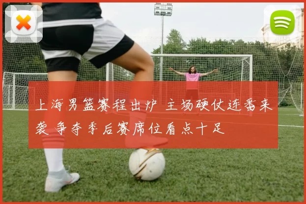 上海男篮赛程出炉 主场硬仗连番来袭 争夺季后赛席位看点十足