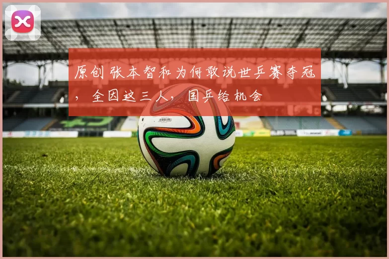 原创 张本智和为何敢说世乒赛夺冠，全因这三人，国乒给机会